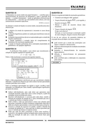 14
MATEMÁTICA
QUESTÃO 32
A Matemática no ensino médio tem papel formativo — contribui para o
desenvolvimento de processos de pensamento e para a aquisição de
atitudes — e caráter instrumental — pode ser aplicada às diversas áreas
do conhecimento —, mas deve ser vista também como ciência, com suas
características estruturais específicas.
OCNEM (com adaptações).
Ao planejar o estudo de funções no ensino médio, o(a) professor(a) deve
observar que
A o objetivo do estudo de exponenciais é encontrar os zeros dessas
funções.
B as funções logarítmicas podem ser usadas para transformar soma em
produto.
C as funções trigonométricas devem ser apresentadas após o estudo das
funções exponenciais.
D a função quadrática é exemplo típico de comportamento de
fenômenos de crescimento populacional.
E o estudo de funções polinomiais deve contemplar propriedades de
polinômios e de equações algébricas.
QUESTÃO 33
A professora Clara propôs a seus alunos que encontrassem a
solução da seguinte equação do segundo grau:
x2
!1 = (2x + 3)(x ! 1)
Pedro e João resolveram o exercício da seguinte maneira.
Resolução de Pedro:
x2
! 1 = (2x + 3)(x ! 1)
x2
! 1 = 2x2
+ x ! 3
2 ! x = x2
Como 1 é solução dessa equação, então S = {1}
Resolução de João:
x2
! 1 = (2x + 3)(x ! 1)
(x ! 1)(x + 1) = (2x + 3)(x ! 1)
x + 1 = 2x + 3
x = !2
Portanto, S = {!2}
Pedro e João perguntaram à professora por que encontraram soluções
diferentes. A professora observou que outros alunos haviam apresentado
soluções parecidas com as deles.
Entre as estratégias apresentadas nas opções a seguir, escolha a mais
adequada a ser adotada por Clara visando à aprendizagem significativa
por parte dos alunos.
A Indicar individualmente, para cada aluno que apresentou uma
resolução incorreta, onde está o erro e como corrigi-lo, a partir da
estratégia inicial escolhida pelo aluno.
B Resolver individualmente o exercício para cada aluno, usando a
fórmula da resolução da equação do 2.º grau, mostrando que esse é
o método que fornece a resposta correta.
C Pedir a Pedro e João que apresentem à classe suas soluções para
discussão e estimular os alunos a tentarem compreender onde está a
falha nas soluções apresentadas e como devem fazer para corrigi-las.
D Escrever a solução do exercício no quadro, usando a fórmula da
resolução da equação do 2.º grau, para que os alunos percebam que
esse é o método que fornece a resposta correta.
E Pedir que cada um deles comunique à classe como resolveu o
exercício e, em seguida, explicar no quadro para a turma onde está a
falha na resolução de cada um e como eles devem fazer para
corrigi-la.
QUESTÃO 34
Observeaseguinteatividadedeconstruçõesgeométricas.
• Construir um triângulo ABC qualquer.
• Traçar a bissetriz do ângulo e, em seguida, aBAC
bissetriz do ângulo .ABC
• Marcar o ponto de encontro dessas duas
bissetrizes.
• Traçar a bissetriz do ângulo .ACB
O que você observa?
Será que, se você recomeçar a construção a partir
de outro triângulo, chegará à mesma observação?
O uso de um software de geometria dinâmica na
execução dessa atividade e de outras similares
A pode mostrar que o estudo das construções com
régua e compasso é desnecessário.
B dispensaademonstraçãodosresultadosencontrados
pelos alunos.
C prejudica o desenvolvimento do raciocínio
lógico-dedutivo.
D dificulta o desenvolvimento do pensamento
geométrico.
E pode contribuir para a elaboração de conjecturas
pelos alunos.
RASCUNHO
 