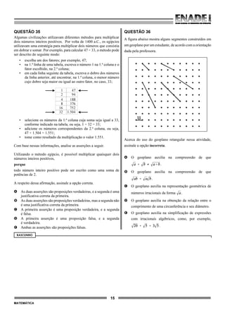 15
MATEMÁTICA
QUESTÃO 35
Algumas civilizações utilizavam diferentes métodos para multiplicar
dois números inteiros positivos. Por volta de 1400 a.C., os egípcios
utilizavam uma estratégia para multiplicar dois números que consistia
em dobrar e somar. Por exemplo, para calcular 47 × 33, o método pode
ser descrito do seguinte modo:
• escolha um dos fatores; por exemplo, 47;
• na 1.ª linha de uma tabela, escreva o número 1 na 1.ª coluna e o
fator escolhido, na 2.ª coluna;
• em cada linha seguinte da tabela, escreva o dobro dos números
da linha anterior, até encontrar, na 1.ª coluna, o menor número
cujo dobro seja maior ou igual ao outro fator, no caso, 33;
• selecione os números da 1.ª coluna cuja soma seja igual a 33,
conforme indicado na tabela, ou seja, 1 + 32 = 33;
• adicione os números correspondentes da 2.ª coluna, ou seja,
47 + 1.504 = 1.551;
• tome como resultado da multiplicação o valor 1.551.
Com base nessas informações, analise as asserções a seguir.
Utilizando o método egípcio, é possível multiplicar quaisquer dois
números inteiros positivos,
porque
todo número inteiro positivo pode ser escrito como uma soma de
potências de 2.
A respeito dessa afirmação, assinale a opção correta.
A As duas asserções são proposições verdadeiras, e a segunda é uma
justificativa correta da primeira.
B As duas asserções são proposições verdadeiras, mas a segunda não
é uma justificativa correta da primeira.
C A primeira asserção é uma proposição verdadeira, e a segunda
é falsa.
D A primeira asserção é uma proposição falsa, e a segunda
é verdadeira.
E Ambas as asserções são proposições falsas.
QUESTÃO 36
A figura abaixo mostra alguns segmentos construídos em
um geoplano por um estudante, de acordo com a orientação
dada pela professora.
Acerca do uso do geoplano retangular nessa atividade,
assinale a opção incorreta.
A O geoplano auxilia na compreensão de que
.
B O geoplano auxilia na compreensão de que
.
C O geoplano auxilia na representação geométrica de
números irracionais da forma .
D O geoplano auxilia na obtenção da relação entre o
comprimento de uma circunferência e seu diâmetro.
E O geoplano auxilia na simplificação de expressões
com irracionais algébricos, como, por exemplo,
.
RASCUNHO
1
2
4
8
16
32
47
94
188
376
752
1.504
u
 