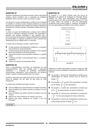 16
MATEMÁTICA
QUESTÃO 37
Segundo os parâmetros curriculares nacionais, todas as disciplinas
escolares devem contribuir com a construção da cidadania.
Refletindo sobre esse tema, avalie as asserções a seguir.
Uma forma de o ensino da Matemática contribuir com a formação
do cidadão é o professor propor situações-problema aos alunos,
pedir que eles exponham suas soluções aos colegas e expliquem a
estratégia de resolução utilizada, estimulando o debate entre eles,
porque
os alunos, ao expor seu trabalho para os colegas, ouvir e debater
com eles as diferentes estratégias utilizadas, são estimulados a
justificar suas próprias estratégias, o que contribui com o
desenvolvimento da autonomia, estimula a habilidade de trabalhar
em coletividade e a respeitar a opinião do outro, características
fundamentais de um cidadão crítico e consciente.
A respeito dessa afirmação, assinale a opção correta.
A As duas asserções são proposições verdadeiras, e a segunda é
uma justificativa correta da primeira.
B As duas asserções sãoproposições verdadeiras, mas a segunda
não é uma justificativa correta da primeira.
C A primeira asserção é uma proposição verdadeira, e a segunda
é falsa.
D A primeira asserção é uma proposição falsa, e a segunda é
verdadeira.
E Ambas as asserções são proposições falsas.
QUESTÃO 38
Entre os procedimentos envolvidos na modelagem de uma
situação-problema, estão sua tradução para a linguagem
matemática e a resolução do problema, utilizando-se
conhecimentos matemáticos. Nessa perspectiva, um professor
propôs a seguinte situação-problema para seus alunos:
Escolha o nome para uma empresa que possa ser lido da mesma
forma de qualquer um dos lados de uma porta de vidro
transparente.
A solução desse problema pressupõe encontrar
A letras do alfabeto que sejam simétricas em relação a um ponto.
B letras do alfabeto que tenham simetria em relação a um eixo
horizontal.
C letras do alfabeto que tenham simetria em relação a um eixo
vertical.
D palavras que sejam simétricas em relação a um ponto.
E palavras que sejam simétricas em relação a um eixo
horizontal.
QUESTÃO 39
As questões I e II abaixo fizeram parte das provas de
Matemática do Sistema de Avaliação da Educação Básica
(SAEB), em 2003, para participantes que terminaram,
respectivamente, a 8.ª série do ensino fundamental e o 3.º ano
do ensino médio. Na questão I, 56% dos participantes
escolheram como correta a opção C, enquanto, na questão II,
61% dos participantes escolheram como correta a opção A.
Analisando os dados apresentados, assinale a opção que não
justifica o erro que os estudantes cometeram ao escolher as suas
respostas.
A Na questão I, a maioria dos respondentes considera que a
representação do número decimal 0,ab na forma de
fração é .
B Nas questões I e II, a maioria dos respondentes considera
que as frações e são equivalentes.
C Na questão I, a maioria dos respondentes considera que
0,25 e são representações de números diferentes.
D Na questão II, a maioria dos respondentes considera que
e !0,4 são representações de números diferentes.
E Na questão II, a maioria dos respondentes considera que a
representação decimal da fração é a,b.
RASCUNHO
O número 0,25 pode ser
representado pela fração
(A)
(B)
(C)
(D)
1
4
1
2
2
5
1
8
questão I
questão II
 