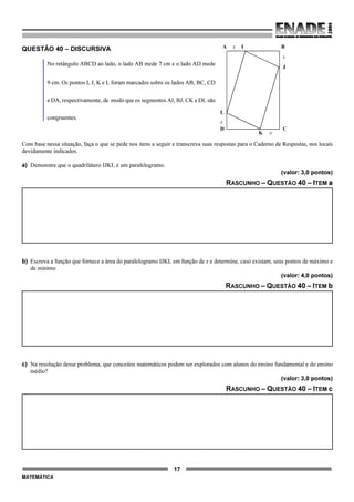 17
MATEMÁTICA
QUESTÃO 40 – DISCURSIVA
No retângulo ABCD ao lado, o lado AB mede 7 cm e o lado AD mede
9 cm. Os pontos I, J, K e L foram marcados sobre os lados AB, BC, CD
e DA, respectivamente, de modo que os segmentos AI, BJ, CK e DL são
congruentes.
Com base nessa situação, faça o que se pede nos itens a seguir e transcreva suas respostas para o Caderno de Respostas, nos locais
devidamente indicados.
a) Demonstre que o quadrilátero IJKL é um paralelogramo.
(valor: 3,0 pontos)
RASCUNHO – QUESTÃO 40 – ITEM a
b) Escreva a função que fornece a área do paralelogramo IJKL em função de x e determine, caso existam, seus pontos de máximo e
de mínimo
(valor: 4,0 pontos)
RASCUNHO – QUESTÃO 40 – ITEM b
c) Na resolução desse problema, que conceitos matemáticos podem ser explorados com alunos do ensino fundamental e do ensino
médio?
(valor: 3,0 pontos)
RASCUNHO – QUESTÃO 40 – ITEM c
A x I B
x
J
CD
xK
x
L
 