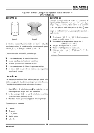 18
MATEMÁTICA
As questões de 41 a 51, a seguir, são específicas para os estudantes de
BACHARELADO
QUESTÃO 41
figura I figura II
O cilindro e o catenóide, representados nas figuras I e II, são
superfícies regulares de rotação geradas, respectivamente, pelas
curvas "1(t) = (1, 0, t) e "2(t) = (cosht, 0, t), com t 0 ú.
Considerando essas informações, conclui-se que
A a curvatura gaussiana do catenóide é negativa.
B as duas superfícies são localmente isométricas.
C as únicas geodésicas do cilindro são as retas.
D a curvatura gaussiana do cilindro é constante e positiva.
E as curvas "1(t) e "2(t) são os paralelos das respectivas
superfícies de rotação.
QUESTÃO 42
Um domínio de integridade é um domínio principal quando todo
ideal é principal, isto é, pode ser gerado por um único elemento.
Com base nesse conceito, avalie as seguintes afirmações.
I O anel ZZ[x] — de polinômios sobre ZZ na variável x — é um
domínio principal, em que ZZ é o anel dos inteiros.
II Se K é um corpo, K[x] — o anel de polinômios sobre K na
variável x — é um domínio principal.
III O anel dos inteiros gaussianos ZZ[i] é um domínio principal.
É correto o que se afirma em
A I, apenas.
B II, apenas.
C I e III, apenas.
D II e III, apenas.
E I, II e III.
QUESTÃO 43
Considere o espaço vetorial V = (ú2
, < , >1) munido do
seguinte produto interno: <u, v>1 = x1x2 ! y1x2 !x1y2 + 4y1y2,
em que v = (x1, y1) e u = (x2, y2) são vetores de ú2
. Considere
T : V 6 V o operador linear dado por . Com
relação ao produto interno < , >1 e ao operador T, assinale a
opção correta.
A Os vetores e1 = (1, 0) e e2 = (0, 1) são ortogonais em
relação ao produto interno < , >1.
B O operador T preserva o produto interno, isto é,
<T(u), T(v) >1 = < u, v >1.
C T(x, y) = T(y, x), para todo (x, y) de ú2
.
D O vetor u = (2, 0) pertence ao núcleo de T.
E Existe um vetor v = (x, y) 0 ú2
tal que x2
+ y2
= 1 e
<v, v>1 = 0.
RASCUNHO
 