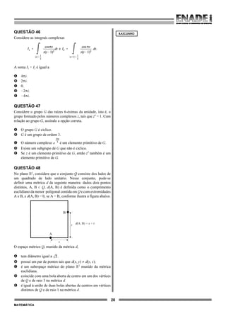20
MATEMÁTICA
QUESTÃO 46
Considere as integrais complexas
A soma I1 + I2 é igual a
A 4Bi.
B 2Bi.
C 0.
D !2Bi.
E !4Bi.
QUESTÃO 47
Considere o grupo G das raízes 6-ésimas da unidade, isto é, o
grupo formado pelos números complexos z, tais que z6
= 1. Com
relação ao grupo G, assinale a opção correta.
A O grupo G é cíclico.
B G é um grupo de ordem 3.
C O número complexo é um elemento primitivo de G.
D Existe um subgrupo de G que não é cíclico.
E Se z é um elemento primitivo de G, então z2
também é um
elemento primitivo de G.
QUESTÃO 48
No plano ú2
, considere que o conjunto Q consiste dos lados de
um quadrado de lado unitário. Nesse conjunto, pode-se
definir uma métrica d da seguinte maneira: dados dois pontos
distintos, A, B 0 Q, d(A, B) é definida como o comprimento
euclidiano da menor poligonal contida em Q e com extremidades
A e B, e d(A, B) = 0, se A = B, conforme ilustra a figura abaixo.
A
B
d , = s + t(A B)
s
t
O espaço métrico Q, munido da métrica d,
A tem diâmetro igual a .
B possui um par de pontos tais que d(x, y) ≠ d(y, x).
C é um subespaço métrico do plano ú2
munido da métrica
euclidiana.
D coincide com uma bola aberta de centro em um dos vértices
de Q e de raio 3 na métrica d.
E é igual à união de duas bolas abertas de centros em vértices
distintos de Q e de raio 1 na métrica d.
RASCUNHO
 