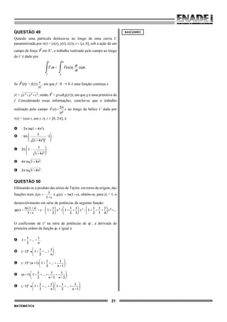 21
MATEMÁTICA
QUESTÃO 49
Quando uma partícula desloca-se ao longo de uma curva C
parametrizada por r(t) = (x(t), y(t), z(t)), t 0 [a, b], sob a ação de um
campo de força em ú3
, o trabalho realizado pelo campo ao longo
de C é dado por
Se = f(|r|) , em que f : ú ÿ ú é uma função contínua e
|r| = , então = grad(g(|r|)), em que g é uma primitiva de
f. Considerando essas informações, conclui-se que o trabalho
realizado pelo campo ao longo da hélice C dada por
r(t) = (cos t, sen t, t), t 0 [0, 2B], é
A
B .
C .
D .
E .
QUESTÃO 50
Efetuando-se o produto das séries de Taylor, em torno da origem, das
funções reais e , obtém-se, para |x| < 1, o
desenvolvimento em série de potências da seguinte função:
O coeficiente de xn
na série de potências de nN, a derivada de
primeira ordem da função n, é igual a
A .
B .
C .
D .
E .
RASCUNHO
 
