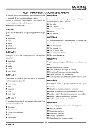 23
MATEMÁTICA
QUESTIONÁRIO DE PERCEPÇÃO SOBRE A PROVA
As questões abaixo visam levantar sua opinião sobre a qualidade
e a adequação da prova que você acabou de realizar.
Assinale as alternativas correspondentes à sua opinião, nos
espaços próprios do Caderno de Respostas.
Agradecemos sua colaboração.
QUESTÃO 1
Qual o grau de dificuldade desta prova na parte de Formação
Geral?
A Muito fácil.
B Fácil.
C Médio.
D Difícil.
E Muito difícil.
QUESTÃO 2
Qual o grau de dificuldade desta prova na parte de Componente
Específico?
A Muito fácil.
B Fácil.
C Médio.
D Difícil.
E Muito difícil.
QUESTÃO 3
Considerando a extensão da prova, em relação ao tempo total,
você considera que a prova foi
A muito longa.
B longa.
C adequada.
D curta.
E muito curta.
QUESTÃO 4
Os enunciados das questões da prova na parte de Formação Geral
estavam claros e objetivos?
A Sim, todos.
B Sim, a maioria.
C Apenas cerca da metade.
D Poucos.
E Não, nenhum.
QUESTÃO 5
Os enunciados das questões da prova na parte de Componente
Específico estavam claros e objetivos?
A Sim, todos.
B Sim, a maioria.
C Apenas cerca de metade.
D Poucos.
E Não, nenhum.
QUESTÃO 6
As informações/instruções fornecidas para a resolução das
questões foram suficientes para resolvê-las?
A Sim, até excessivas.
B Sim, em todas elas.
C Sim, na maioria delas.
D Sim, somente em algumas.
E Não, em nenhuma delas.
QUESTÃO 7
Você se deparou com alguma dificuldade ao responder à prova.
Qual?
A Desconhecimento do conteúdo.
B Forma diferente de abordagem do conteúdo.
C Espaço insuficiente para responder às questões.
D Falta de motivação para fazer a prova.
E Não tive qualquer tipo de dificuldade para responder à prova.
QUESTÃO 8
Considerando apenas as questões objetivas da prova, você
percebeu que
A não estudou ainda a maioria desses conteúdos.
B estudou alguns desses conteúdos, mas não os aprendeu.
C estudou a maioria desses conteúdos, mas não os aprendeu.
D estudou e aprendeu muitos desses conteúdos.
E estudou e aprendeu todos esses conteúdos.
QUESTÃO 9
Qual foi o tempo gasto por você para concluir a prova?
A Menos de uma hora.
B Entre uma e duas horas.
C Entre duas e três horas.
D Entre três e quatro horas.
E Quatro horas e não consegui terminar.
 