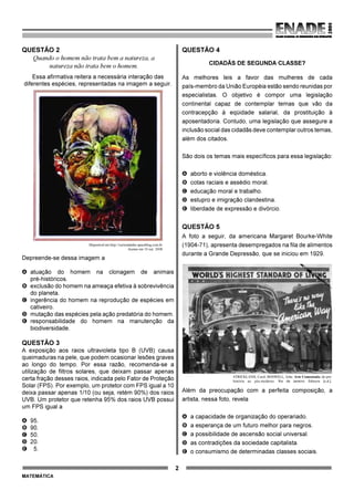 2
MATEMÁTICA
QUESTÃO 2
Quando o homem não trata bem a natureza, a
natureza não trata bem o homem.
Essa afirmativa reitera a necessária interação das
diferentes espécies, representadas na imagem a seguir.
Disponível em http://curiosidades.spaceblog.com.br.
Acesso em 10 out. 2008.
Depreende-se dessa imagem a
A atuação do homem na clonagem de animais
pré-históricos.
B exclusão do homem na ameaça efetiva à sobrevivência
do planeta.
C ingerência do homem na reprodução de espécies em
cativeiro.
D mutação das espécies pela ação predatória do homem.
E responsabilidade do homem na manutenção da
biodiversidade.
QUESTÃO 3
A exposição aos raios ultravioleta tipo B (UVB) causa
queimaduras na pele, que podem ocasionar lesões graves
ao longo do tempo. Por essa razão, recomenda-se a
utilização de filtros solares, que deixam passar apenas
certa fração desses raios, indicada pelo Fator de Proteção
Solar (FPS). Por exemplo, um protetor com FPS igual a 10
deixa passar apenas 1/10 (ou seja, retém 90%) dos raios
UVB. Um protetor que retenha 95% dos raios UVB possui
um FPS igual a
A 95.
B 90.
C 50.
D 20.
E 5.
QUESTÃO 4
CIDADÃS DE SEGUNDA CLASSE?
As melhores leis a favor das mulheres de cada
país-membro da União Européia estão sendo reunidas por
especialistas. O objetivo é compor uma legislação
continental capaz de contemplar temas que vão da
contracepção à eqüidade salarial, da prostituição à
aposentadoria. Contudo, uma legislação que assegure a
inclusão social das cidadãs deve contemplar outros temas,
além dos citados.
São dois os temas mais específicos para essa legislação:
A aborto e violência doméstica.
B cotas raciais e assédio moral.
C educação moral e trabalho.
D estupro e imigração clandestina.
E liberdade de expressão e divórcio.
QUESTÃO 5
A foto a seguir, da americana Margaret Bourke-White
(1904-71), apresenta desempregados na fila de alimentos
durante a Grande Depressão, que se iniciou em 1929.
STRICKLAND, Carol; BOSWELL, John. Arte Comentada: da pré-
história ao pós-moderno. Rio de Janeiro: Ediouro [s.d.].
Além da preocupação com a perfeita composição, a
artista, nessa foto, revela
A a capacidade de organização do operariado.
B a esperança de um futuro melhor para negros.
C a possibilidade de ascensão social universal.
D as contradições da sociedade capitalista.
E o consumismo de determinadas classes sociais.
 