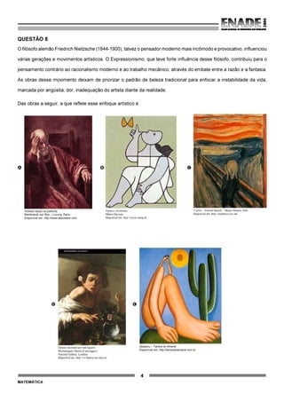 4
MATEMÁTICA
QUESTÃO 8
O filósofo alemão Friedrich Nietzsche (1844-1900), talvez o pensador moderno mais incômodo e provocativo, influenciou
várias gerações e movimentos artísticos. O Expressionismo, que teve forte influência desse filósofo, contribuiu para o
pensamento contrário ao racionalismo moderno e ao trabalho mecânico, através do embate entre a razão e a fantasia.
As obras desse movimento deixam de priorizar o padrão de beleza tradicional para enfocar a instabilidade da vida,
marcada por angústia, dor, inadequação do artista diante da realidade.
Das obras a seguir, a que reflete esse enfoque artístico é
A B C
Homem idoso na poltrona
Rembrandt van Rijn – Louvre, Paris.
Disponível em: http://www.allposters.com
Figura e borboleta
Milton Dacosta
Disponível em: http://www.unesp.br
O grito – Edvard Munch – Museu Munch, Oslo
Disponível em: http://members.cox.net
D E
Menino mordido por um lagarto
Michelangelo Merisi (Caravaggio)
National Gallery, Londres
Disponível em: http://vr.theatre.ntu.edu.tw
Abaporu – Tarsila do Amaral
Disponível em: http://tarsiladoamaral.com.br
 
