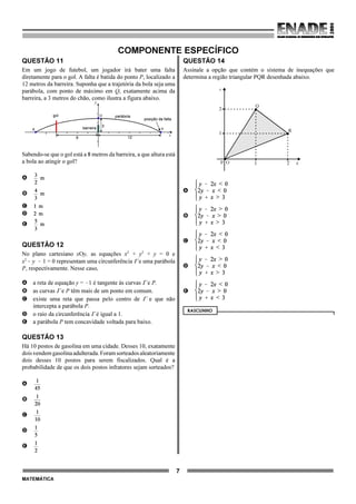 7
MATEMÁTICA
COMPONENTE ESPECÍFICO
QUESTÃO 11
Em um jogo de futebol, um jogador irá bater uma falta
diretamente para o gol. A falta é batida do ponto P, localizado a
12 metros da barreira. Suponha que a trajetória da bola seja uma
parábola, com ponto de máximo em Q, exatamente acima da
barreira, a 3 metros do chão, como ilustra a figura abaixo.
Sabendo-se que o gol está a 8 metros da barreira, a que altura está
a bola ao atingir o gol?
A
B
C
D
E
QUESTÃO 12
No plano cartesiano xOy, as equações x2
+ y2
+ y = 0 e
x2
! y ! 1 = 0 representam uma circunferência Γ e uma parábola
P, respectivamente. Nesse caso,
A a reta de equação y = !1 é tangente às curvas Γ e P.
B as curvas Γ e P têm mais de um ponto em comum.
C existe uma reta que passa pelo centro de Γ e que não
intercepta a parábola P.
D o raio da circunferência Γ é igual a 1.
E a parábola P tem concavidade voltada para baixo.
QUESTÃO 13
Há 10 postos de gasolina em uma cidade. Desses 10, exatamente
doisvendemgasolinaadulterada.Foramsorteadosaleatoriamente
dois desses 10 postos para serem fiscalizados. Qual é a
probabilidade de que os dois postos infratores sejam sorteados?
A
B
C
D
E
QUESTÃO 14
Assinale a opção que contém o sistema de inequações que
determina a região triangular PQR desenhada abaixo.
y
Q
R
1
2
21O xP
A
B
C
D
E
RASCUNHO
gol parábola
posição da falta
barreira
Q
P
3
12
x
y
8
O
R
 