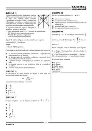 8
MATEMÁTICA
QUESTÃO 15
Uma professora do ensino fundamental resolveu
utilizar, em suas aulas, a construção de um avião
de papel para explorar alguns conceitos
epropriedadesdageometriaplana.Utilizandouma
folha de papel retangular, os estudantes deveriam
começar fazendo as dobras na folha ao longo dos
segmentos de reta indicados na figura ao lado.
As seguintes condições, segundo instruções da
professora, devem ser satisfeitas:
< a reta determinada por M e U é a mediatriz do segmento AB;
< AC, BD e AB são segmentos congruentes;
< PT e TQ são segmentos congruentes;
< PD e BD são segmentos congruentes.
A partir da análise da figura, um estudante afirmou o seguinte:
O triângulo PQD é obtusângulo
porque
o triângulo PQT é equilátero.
Com relação ao que foi afirmado pelo estudante, assinale a opção correta.
A As duas asserções são proposições verdadeiras, e a segunda é uma
justificativa correta da primeira.
B As duas asserções são proposições verdadeiras, e a segunda não é
uma justificativa correta da primeira.
C A primeira asserção é uma proposição verdadeira, e a segunda é
falsa.
D A primeira asserção é uma proposição falsa, e a segunda é
verdadeira.
E Ambas as asserções são proposições falsas.
QUESTÃO 16
A concentração de certo fármaco no sangue, t horas após sua
administração, é dada pela fórmula:
Em qual intervalo essa função é crescente?
A t ≥ 0
B t > 10
C t > 1
D 0 ≤ t < 1
E
QUESTÃO 17
No plano complexo, a área do triângulo de vértices é
A
B
C
D
E
QUESTÃO 18
No anel dos inteiros módulo 12, R = ZZ /12ZZ,
A não há divisores de zero.
B todo elemento não-nulo é inversível.
C o subconjunto dos elementos inversíveis forma um
subanel de R.
D a multiplicação não é comutativa.
E há exatamente 4 elementos inversíveis.
QUESTÃO 19
Considere g : ú 6 ú uma função com derivada
contínua e f a função definida por para
todo x , ú.
Nessas condições, avalie as afirmações que se seguem.
I A função f é integrável em todo intervalo [a, b],
a, b 0 ú, a < b.
II A função f é derivável e sua derivada é a função g.
III A função diferença f ! g é uma função constante.
É correto o que se afirma em
A I, apenas.
B II, apenas.
C I e III, apenas.
D II e III, apenas.
E I, II e III.
RASCUNHO
BA
C D
M
Q
R
P
T
S
U
 