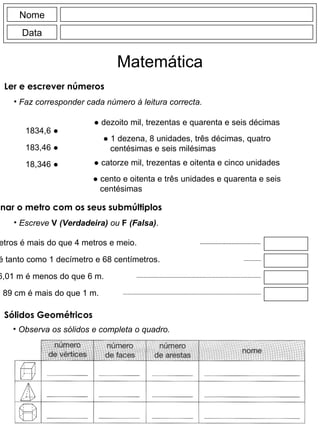 Nome Data Matemática Faz corresponder cada número à leitura correcta. 1834,6  ● 183,46  ● 18,346  ● ●  dezoito mil, trezentas e quarenta e seis décimas ●  cento e oitenta e três unidades e quarenta e seis centésimas ●  catorze mil, trezentas e oitenta e cinco unidades Escreve  V  (Verdadeira)  ou  F  (Falsa) . 45 decímetros é mais do que 4 metros e meio. 168 milímetros é tanto como 1 decímetro e 68 centímetros. 6,01 m é menos do que 6 m. 89 cm é mais do que 1 m. Observa os sólidos e completa o quadro. Ler e escrever números Relacionar o metro com os seus submúltiplos Sólidos Geométricos ●  1 dezena, 8 unidades, três décimas, quatro centésimas e seis milésimas 