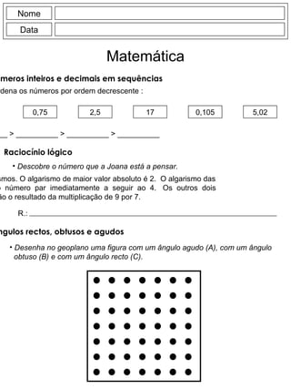Nome Data Matemática 0,75 2,5 17 0,105 5,02 __________  > __________  >  __________  >  __________  >  __________ Descobre o número que a Joana está a pensar. Tem 4 algarismos. O algarismo de maior valor absoluto é 2.  O algarismo das unidades é  o  número  par  imediatamente  a  seguir  ao  4.  Os  outros  dois algarismos são o resultado da multiplicação de 9 por 7. R.: Desenha no geoplano uma figura com um ângulo agudo (A), com um ângulo obtuso (B) e com um ângulo recto (C). Ordena os números por ordem decrescente : Ordenar números inteiros e decimais em sequências Raciocínio lógico  Ângulos rectos, obtusos e agudos  