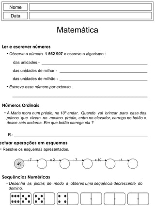 Observa o número  1 562 907  e escreve o algarismo : das unidades - das unidades de milhar - das unidades de milhão - Nome Data Matemática Escreve esse número por extenso. A Maria mora num prédio, no 10º andar.  Quando  vai  brincar  para  casa dos primos  que  vivem  no  mesmo  prédio, entra no elevador, carrega no botão e desce seis andares. Em que botão carrega ela ? R.: Desenha  as  pintas  de  modo  a  obteres uma sequência decrescente  do dominó. Ler e escrever números Números Ordinais : 7 49 x 2 : 7 x 10 : 4 Efectuar operações em esquemas Resolve os esquemas apresentados. Sequências Numéricas 