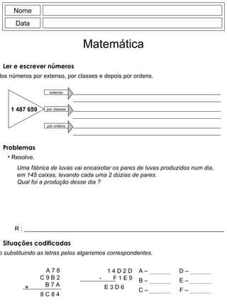Nome Data Matemática Ler e escrever números Escreve a leitura dos números por extenso, por classes e depois por ordens. 1 487 659 extenso por classes por ordens Uma fábrica de luvas vai encaixotar os pares de luvas produzidos num dia, em 145 caixas, levando cada uma 2 dúzias de pares. Qual foi a produção desse dia ? 1 4 D 2 D  -  F 1 E 9  +  A 7 8 C 9 B 2 B 7 A 8 C 8 4 E 3 D 6  A – B – C – D – E – F – R : _____________________________________________________________ Problemas Resolve. Situações codificadas Descobre o código substituindo as letras pelos algarismos correspondentes. 
