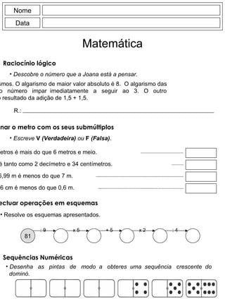 Nome Data Matemática Descobre o número que a Joana está a pensar. Tem 3 algarismos. O algarismo de maior valor absoluto é 8.  O algarismo das dezenas  é  o  número  impar  imediatamente  a  seguir  ao  3.  O  outro algarismo é o resultado da adição de 1,5 + 1,5. R.: Raciocínio lógico  Escreve  V  (Verdadeira)  ou  F  (Falsa) . 65 centímetros é mais do que 6 metros e meio. 234 milímetros é tanto como 2 decímetro e 34 centímetros. 6,99 m é menos do que 7 m. 56 cm é menos do que 0,6 m. Relacionar o metro com os seus submúltiplos : 9 81 x 5 + 5 x 2 : 4 Resolve os esquemas apresentados. Efectuar operações em esquemas Desenha  as  pintas  de  modo  a  obteres  uma  sequência  crescente  do dominó. Sequências Numéricas 