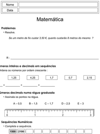 Nome Data Matemática Se um metro de fio custar 3,50 €, quanto custarão 8 metros do mesmo  ? 1,25 4,25 1,7 0,7 2,15 __________  < __________ < __________ < __________ < __________ Ordena os números por ordem crescente : Ordenar números inteiros e decimais em sequências Problemas Resolve. R : _____________________________________________________________ Ordenar números decimais numa régua graduada Assinala os pontos na régua. A – 0,5 B – 1,5 C – 1,7 D – 2,5 E – 3 1500 2100 Completa a sequência. Sequências Numéricas 