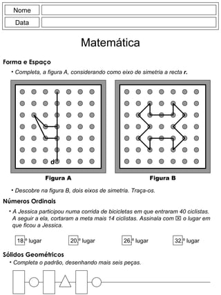 Nome Data Matemática Forma e Espaço  Completa o padrão, desenhando mais seis peças. Sólidos Geométricos Completa, a figura A, considerando como eixo de simetria a recta  r. d Figura A Figura B Descobre na figura B, dois eixos de simetria. Traça-os. A Jessica participou numa corrida de bicicletas em que entraram 40 ciclistas. A seguir a ela, cortaram a meta mais 14 ciclistas. Assinala com    o lugar em que ficou a Jessica. 18.º lugar 20.º lugar 26.º lugar 32.º lugar Números Ordinais 