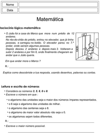 Nome Data Matemática Raciocínio lógico-matemático  O João foi a casa do Marco que  mora  num  prédio  de  12 andares. No rés-do-chão do prédio, entrou no elevador, que já tinha pessoas,  e carregou no botão.  O  elevador  parou  no  7.º andar, onde saíram algumas pessoas. Depois  desceu  2  andares  e  depois mais 3.  Voltaram a subir 2 andares e por fim 6, onde finalmente chegaram ao andar que o João queria. Em que andar mora o Marco ? R.: Explica como descobriste a tua resposta, usando desenhos, palavras ou contas. Considera os números  3 ,  5 ,  6 ,  0  e  8 . Escreve o número em que : o algarismo das unidades seja o maior dos números ímpares representados. o 6 seja o algarismo das unidades de milhar. o algarismo das centenas seja o 8. o algarismo de maior valor absoluto não seja o 0. os algarismos sejam todos diferentes. R.: Escreve o maior número possível. Leitura e escrita de números 