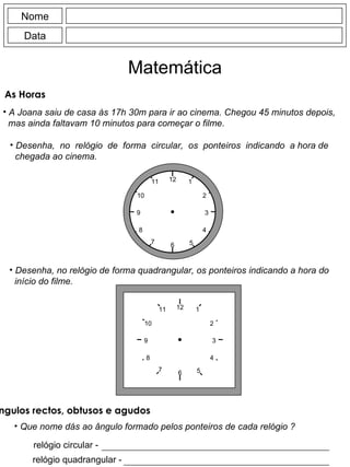 Nome Data Matemática As Horas A Joana saiu de casa às 17h 30m para ir ao cinema. Chegou 45 minutos depois, mas ainda faltavam 10 minutos para começar o filme. Desenha,  no  relógio  de  forma  circular,  os  ponteiros  indicando  a hora de chegada ao cinema. Desenha, no relógio de forma quadrangular, os ponteiros indicando a hora do início do filme. Que nome dás ao ângulo formado pelos ponteiros de cada relógio ? relógio circular - relógio quadrangular - Ângulos rectos, obtusos e agudos 12 6 9 3 11 10 1 2 8 4 7 5 12 6 9 3 11 10 1 2 8 4 7 5 