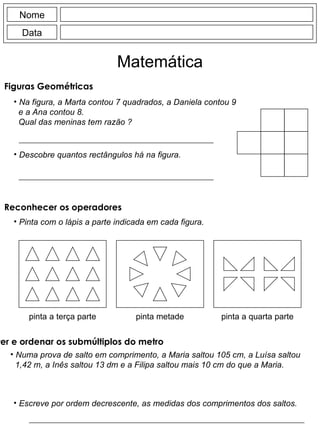 Nome Data Matemática Figuras Geométricas  Na figura, a Marta contou 7 quadrados, a Daniela contou 9 e a Ana contou 8. Qual das meninas tem razão ? Descobre quantos rectângulos há na figura. Pinta com o lápis a parte indicada em cada figura. pinta a terça parte pinta metade pinta a quarta parte Reconhecer os operadores Numa prova de salto em comprimento, a Maria saltou 105 cm, a Luísa saltou 1,42 m, a Inês saltou 13 dm e a Filipa saltou mais 10 cm do que a Maria. Escreve por ordem decrescente, as medidas dos comprimentos dos saltos. Converter e ordenar os submúltiplos do metro 