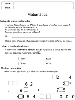 Nome Data Matemática A mãe do Diogo deu-lhe, na 6ª feira, 5 moedas de chocolate e ele comeu 3. No Sábado, deu-lhe 5 e ele comeu 6. No Domingo, deu-lhe 5 e ele comeu 2. Quantos chocolates tem ainda o Diogo ? R.: Mostra como chegaste à tua resposta usando desenhos, palavras ou contas. Descobre os algarismos que faltam e completa as operações. -  6  2 9  1  A 4  4  8  4 +  2  4  3 2  7  7  5  2 0  0  0 Raciocínio lógico-matemático  Efectuar operações Leitura e escrita de números  A expressão  «quarenta e dois mil e seis»  representa  a leitura de qual dos números seguintes ? Assinala-o com   . 4006 4206 40206 42006 