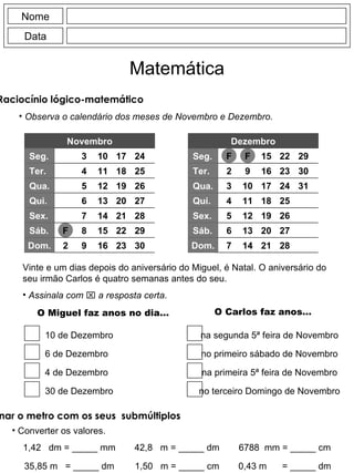 Nome Data Matemática Raciocínio lógico-matemático  Observa o calendário dos meses de Novembro e Dezembro. Novembro Seg. Ter. Qua. Qui. Dom. F 2 3 4 5 6 7 8 9 10 11 12 13 14 15 16 17 18 19 20 21 22 23 24 25 26 27 28 29 30 Sex. Sáb. Seg. Ter. Qua. Qui. Dom. F 2 3 4 5 6 7 9 10 11 12 13 14 15 16 17 18 19 20 21 22 23 24 25 26 27 28 29 30 Sex. Sáb. F 31 Vinte e um dias depois do aniversário do Miguel, é Natal. O aniversário do seu irmão Carlos é quatro semanas antes do seu. Assinala com    a resposta certa. O Miguel faz anos no dia… O Carlos faz anos… 10 de Dezembro 6 de Dezembro 4 de Dezembro 30 de Dezembro na segunda 5ª feira de Novembro no primeiro sábado de Novembro na primeira 5ª feira de Novembro no terceiro Domingo de Novembro Dezembro Relacionar o metro com os seus  submúltiplos Converter os valores. 1,42  dm = _____ mm 35,85 m  = _____ dm 42,8  m = _____ dm 1,50  m = _____ cm 6788  mm = _____ cm 0,43 m  = _____ dm 