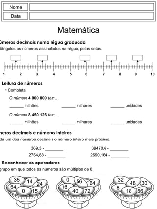 Ordenar números decimais numa régua graduada Escreve nos rectângulos os números assinalados na régua, pelas setas. 10 9 8 7 6 5 4 3 2 1 Nome Data Matemática Leitura de números Completa. O número   4 000 000   tem… ______ milhões ______ milhares ______ unidades O número   8 450 126   tem… ______ milhões ______ milhares ______ unidades Números decimais e números inteiros Escreve à frente de cada um dos números decimais o número inteiro mais próximo. 369,3 - ________ 2754,88 - ________ 39470,6 - ________ 2690,164 - ________ Reconhecer os operadores Assinala o grupo em que todos os números são múltiplos de 8. 35 0 14 64 24 15 56 0 64 16 40 72 32 18 8 56 48 30 