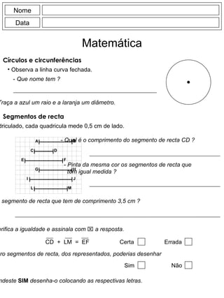 Círculos e circunferências Observa a linha curva fechada. Nome Data Matemática -  Que nome tem ? -  Traça a azul um raio e a laranja um diâmetro. Segmentos de recta No quadriculado, cada quadricula mede 0,5 cm de lado. -  Qual é o comprimento do segmento de recta CD ? -  Pinta da mesma cor os segmentos de recta que têm igual medida ? -  Qual é o segmento de recta que tem de comprimento 3,5 cm ? -  Verifica a igualdade e assinala com    a resposta. -  Escolhendo quatro segmentos de recta, dos representados, poderias desenhar um rectângulo ? -  Se respondeste  SIM  desenha-o colocando as respectivas letras. CD  +  LM  =  EF Certa Errada Sim Não B A D C F E H G J I M L 