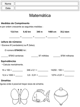 Medidas de Comprimento Escreve por ordem crescente as seguintes medidas : Nome Data Matemática 13,6 hm 0,42 km 340 m 1460 cm 35,2 dam _________  < _________ < _________ < _________ < _________ Leitura de números Escreve  V  (verdadeiro) ou  F  (falso). O número   8764302   há : ______ 87643 centenas ______ 87 milhões ______ 8764 milhares Equivalências Calcula mentalmente. 15 x 100 = _________ 12,4 x 1000 = ______ 346 x 0,1 = _________ 3,5 : 0,01 = ________ 14250 : 100 = _________ 1274 x 0,01 = ________ Simetrias Pinta as figuras onde é possível traçar eixos de simetria. 