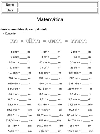 Nome Data Matemática Relacionar as medidas de comprimento Converter. 5 dm = _____ m 4 cm = _____ m 7 dm = _____ m 9 cm = _____ m 2 mm = _____ m 3 cm = _____ m 26 mm = _____ m 93 cm = _____ m 83 mm = _____ m 78 cm = _____ m 37 mm = _____ m 22 cm = _____ m 103 mm = _____ m 734 dm = _____ m 536 dm = _____ m 295 mm = _____ m 841 mm = _____ m 322 cm = _____ m 7428 dm = _____ m 8343 cm = _____ m 1267 dm = _____ m 6216 cm = _____ m 8341 dm = _____ m 2697 mm = _____ m 5,7 mm = _____ m 8,5 cm = _____ dm 8,2 dm = _____ m 1,2 m = _____ cm 9,1 dm = _____ m 4,5 mm = _____ dm 62,8 m = _____ mm 84,6 mm = _____ cm 73,4 dm = _____ mm 81,3 mm = _____ cm 31,2 dm = _____ mm 92,1 m = _____ cm 56,92 m = _____ dm 733,24 cm = _____ mm 45,06 mm = _____ dm 645 m = _____ cm 39,44 dm = _____ mm 84,708 cm = _____ m 56,7 dm = _____ cm 7,832 m = _____ dm 567,2 mm = _____ dm 84,5 m = _____ cm 354 m = _____ cm 145,1 cm = _____ mm m - dm - cm - mm 