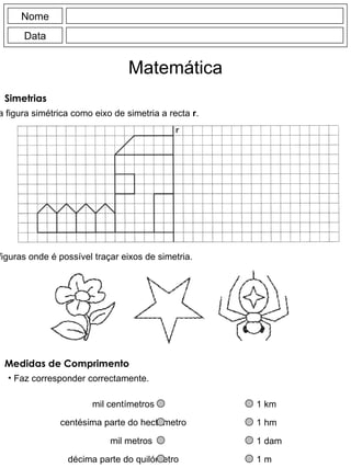 Nome Data Matemática Simetrias Completa a figura simétrica como eixo de simetria a recta  r . Pinta as figuras onde é possível traçar eixos de simetria. Medidas de Comprimento Faz corresponder correctamente. 1 km 1 hm 1 dam 1 m mil centímetros centésima parte do hectómetro mil metros décima parte do quilómetro 