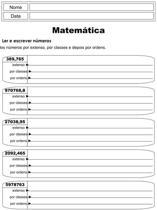 Nome Data Matemática Ler e escrever números Escreve a leitura dos números por extenso, por classes e depois por ordens. 389,765 extenso  ► por classes  ► por ordens  ► 970768,8 extenso  ► por classes  ► por ordens  ► 27038,95 extenso  ► por classes  ► por ordens  ► 2092,465 extenso  ► por classes  ► por ordens  ► 5978763 extenso  ► por classes  ► por ordens  ► 