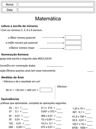Leitura e escrita de números Com os números 3, 5, 8 e 9 escreve : Nome Data Matemática Numeração Romana Numa igreja está escrita a seguinte data MDCLXXVII. Medidas de Área Efectua e dá o resultado em cm 2 Equivalências Utilizando as regras práticas que aprendeste, completa as operações seguintes. 25  :  0,1  = ____ 37  :  0,1  = ____ 0,1 x  215  = ____ 0,001 x 372 = ____ 1,25 x 10 = ____ 367 : 0,1 = ____ o maior número possível o maior número par possível o menor número ímpar Escreve-a em numeração árabe. Escreve em numeração romana quantos anos tem esse monumento. 80 m 2  + 130 dm 2  + 460 cm 2  =  Efectuar : 35  :  0,01  = ____ 78  :  0,01  = ____ 389 x 0,01  = ____ 15 x 0,001 = ____ 41,2 x 100 = ____ 32,5 : 0,01 = ____ 125  :  0,01  = ____ 258  :  0,001 = ____ 14,3 x  0,1  = ____ 270 x 0,01 = ____ 125,7 x 10 = ____ 8700 : 1000 = ____ 