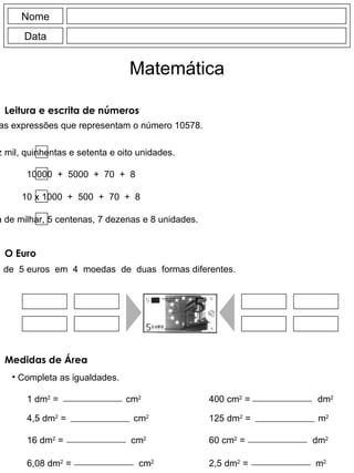Leitura e escrita de números Assinala as expressões que representam o número 10578. Nome Data Matemática O Euro Troca  uma  nota  de  5 euros  em  4  moedas  de  duas  formas diferentes. Medidas de Área Completa as igualdades. dez mil, quinhentas e setenta e oito unidades. 10000  +  5000  +  70  +  8 10 x 1000  +  500  +  70  +  8 1 dezena de milhar, 5 centenas, 7 dezenas e 8 unidades. 1 dm 2  =  cm 2   4,5 dm 2  =  cm 2   400 cm 2  =  dm 2   125 dm 2  =  m 2   16 dm 2  =  cm 2   6,08 dm 2  =  cm 2   60 cm 2  =  dm 2   2,5 dm 2  =  m 2   