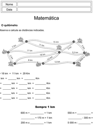 Nome Data Matemática O quilómetro Observa e calcula as distâncias indicadas. A  -> E -> C = 18 km  +  11 km  =  29 Km B  -> C -> D = ______ km  +  ______ km  =  ________ Km D  -> C -> E -> G = ______ km  +  ______ km  +  ______ km  =  ________ Km F  -> G -> E -> D = ______ km  +  ______ km  +  ______ km  =  ________ Km E  -> A -> B -> C = ______ km  +  ______ km  +  ______ km  =  ________ Km D  -> H -> F -> G = ______ km  +  ______ km  +  ______ km  =  ________ Km Sempre 1 km 600 m + __________ = 1 km __________ + 170 m = 1 km 200 m x __________ = 1 km 550 m + __________ = 1 km __________ - 300 m = 1 km 5 000 m : _________ = 1 km 