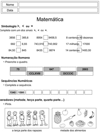 Nome Data Matemática Simbologia  >,  <  ou   = Completa com um dos sinais  >,  <  ou  = . 3856 385,6 8954 9458,5 8 centenas 80 dezenas 75 CCLXVIII 647 DCCCIC 2003 682 6,93 743,910 743,902 17 milhares 17000 84,50 845 8435 8674 14 centenas 1400,00 Numeração Romana Preenche o quadro. 1540 1580 metade dos alimentos a terça parte dos rapazes Sequências Numéricas Completa a sequência. Reconhecer os operadores (metade, terça parte, quarta parte…) Pinta. 
