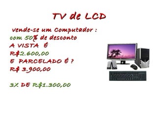 TV de LCD vende-se um Computador : com 50 % de desconto A VISTA É R$ 2.600,00 E PARCELADO É ? R$ 3.900,00 3X DE R$1.300,00