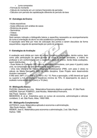 • Juros compostos
- Fórmula do montante
- Cálculo do montante em um número fracionário de períodos
- Cálculos com período de capitalização diferente do período da taxa


IV - Estratégia de Ensino

- Aulas expositivas
- Aulas reflexivas com análise de casos
- Dinâmica de grupos
- Seminários
- Vídeos
- Debates
Será sempre indicada a bibliografia básica e específica necessária ao acompanhamento
do curso e orientação do aluno na vida acadêmica e profissional.
A exposição será feita por meio de colocação dos pontos a serem discutidos de forma
esquemática, seguida de apresentação por parte do professor.


V - Estratégias de Avaliação

A avaliação será obtida por meio de provas, trabalhos e seminários, dentre outros, bem
como pela participação do aluno durante as aulas e demais atividades, a critério do
professor e em conformidade com o respectivo plano de ensino. Serão feitas avaliações,
assim distribuídas:
- Duas Notas do Professor (NP) para as atividades curriculares, com peso 4 (quatro) cada
uma, na composição da nota semestral de cada disciplina;
- Uma nota referente ao Projeto Integrado Multidiscipinar (PIM), com peso 2 (dois) no
cálculo da Média Semestral (MS) de cada disciplina. Esse Projeto será desenvolvido
durante o semestre.
A MS será: (NP1 x 4 + PIM x 2 + NP2 x 4) / 10. Para a aprovação, a MS deverá ser igual
ou superior a 5,0; é exigida a freqüência mínima de 75%. O desempenho do aluno é
avaliado numa escala de 0 (zero) a 10 (dez).


VI - Bibliografia Básica
PUCCIN I, Abelardo de Lima. Matemática financeira objetiva e aplicada. 6ª.São Paulo
HAZZAN, Samuel. POMPEO, José Nicolau. Matemática financeira,
São Paulo Saraiva – 2001.
MEDEIROS, E. et al. Estatística para os cursos de economia, administração e ciências
contábeis, 3. ed. São Paulo, Atlas, 1995/1999.

VII – Bibliografia Complementar
LEITHOLD, Louis, Matemática aplicada à economia e administração,
São Paulo Harbra - 1988
WEBER, Jean E. Matemática para economia e administração, 2.ed. São Paulo:
Harbra- 1986
 