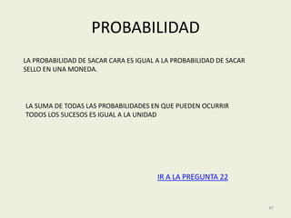 PROBABILIDAD
LA PROBABILIDAD DE SACAR CARA ES IGUAL A LA PROBABILIDAD DE SACAR
SELLO EN UNA MONEDA.




LA SUMA DE TODAS LAS PROBABILIDADES EN QUE PUEDEN OCURRIR
TODOS LOS SUCESOS ES IGUAL A LA UNIDAD




                                       IR A LA PREGUNTA 22


                                                                    47
 