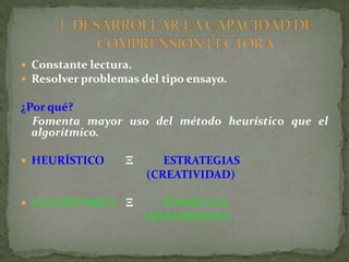  Constante lectura.
 Resolver problemas del tipo ensayo.

¿Por qué?
  Fomenta mayor uso del método heurístico que el
  algorítmico.

 HEURÍSTICO      Ξ      ESTRATEGIAS
                      (CREATIVIDAD)

 ALGORÍTMICO Ξ          FÓRMULAS
                      (MEMORÍSMO)
 