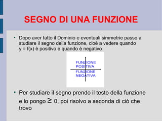 SEGNO DI UNA FUNZIONE

    Dopo aver fatto il Dominio e eventuali simmetrie passo a
    studiare il segno della funzione, cioè a vedere quando
    y = f(x) è positivo e quando è negativo





    Per studiare il segno prendo il testo della funzione
    e lo pongo ≥ 0, poi risolvo a seconda di ciò che
    trovo
 