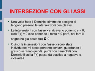 INTERSEZIONE CON GLI ASSI

    Una volta fatto il Dominio, simmetrie e segno si
    tengono presenti le intersezzioni con gli assi

    Le intersezioni con l'asse x si ricavano ponento y = 0,
    cioè f(x) = 0 cioè ponendo il testo = 0 però, nel fare il
    segno ho già posto f(x) ≥ 0

    Quindi le intersezioni con l'asse x sono state
    individuate; mi basta pertanto scriverli guardando il
    grafico saranno quindi i punti non canecllati con
    Dominio il cui la f(x) passa da positiva a negativa e
    viceversa
 
