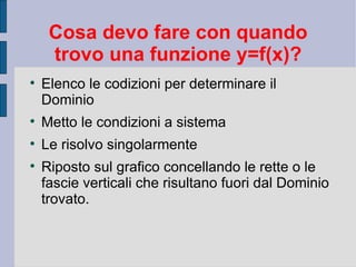 Cosa devo fare con quando
     trovo una funzione y=f(x)?

    Elenco le codizioni per determinare il
    Dominio

    Metto le condizioni a sistema

    Le risolvo singolarmente

    Riposto sul grafico concellando le rette o le
    fascie verticali che risultano fuori dal Dominio
    trovato.
 