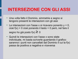 INTERSEZIONE CON GLI ASSI

    Una volta fatto il Dominio, simmetrie e segno si
    tengono presenti le intersezioni con gli assi

    Le intersezioni con l'asse x si ricavano ponento y = 0,
    cioè f(x) = 0 cioè ponendo il testo = 0 però, nel fare il
    segno ho già posto f(x) ≥ 0

    Quindi le intersezioni con l'asse x sono state
    individuate, mi basta scriverle guardando il grafico:
    sarannoi i punti non cancellati dal Dominio il cui la f(x)
    passa da positiva a negativa e viceversa
 