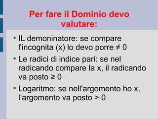Per fare il Dominio devo
               valutare:

    IL demoninatore: se compare
    l'incognita (x) lo devo porre ≠ 0

    Le radici di indice pari: se nel
    radicando compare la x, il radicando
    va posto ≥ 0

    Logaritmo: se nell'argomento ho x,
    l‘argomento va posto > 0
 