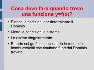 Cosa devo fare quando trovo
       una funzione y=f(x)?

    Elenco le codizioni per determinare il
    Dominio

    Metto le condizioni a sistema

    Le risolvo singolarmente

    Riporto sul grafico concellando le rette o le
    fascie verticali che risultano fuori dal Dominio
    trovato.
 