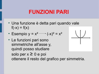 FUNZIONI PARI

    Una funzione è detta pari quando vale
    f(-x) = f(x)

    Esempio y = x²       (-x)² = x²

    Le funzioni pari sono
    simmetriche all'asse y,
    quindi posso studiare
    solo per x ≥ 0 e poi
    ottenere il resto del grafico per simmetria.
 