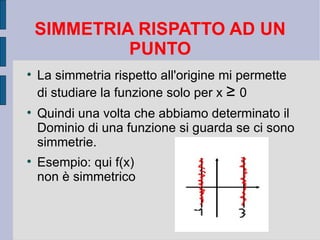 SIMMETRIA RISPATTO AD UN
             PUNTO

    La simmetria rispetto all'origine mi permette
    di studiare la funzione solo per x ≥ 0

    Quindi una volta che abbiamo determinato il
    Dominio di una funzione si guarda se ci sono
    simmetrie.

    Esempio: qui f(x)
    non è simmetrico
 