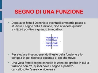 SEGNO DI UNA FUNZIONE

    Dopo aver fatto il Dominio e eventuali simmetrie passo a
    studiare il segno della funzione, cioè a vedere quando
    y = f(x) è positivo e quando è negativo





    Per studiare il segno prendo il testo della funzione e lo
    pongo ≥ 0, poi risolvo a seconda di ciò che trovo;

    Una volta fatto il segno cancello le zone del grafico in cui la
    frazione non c'è, quindi dove il segno è positivo
    cancellosotto l'asse x e viceversa
 