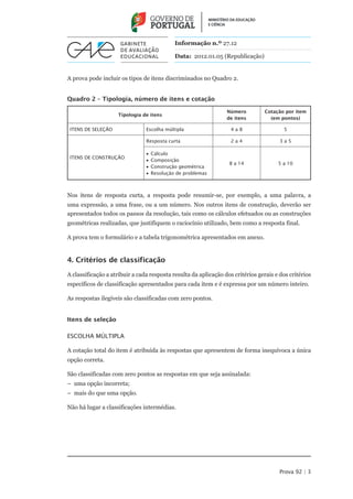 Informação n.º 27.12

                                            Data: 2012.01.05 (Republicação)


A prova pode incluir os tipos de itens discriminados no Quadro 2.


Quadro 2 – Tipologia, número de itens e cotação

                                                                 Número          Cotação por item
                    Tipologia de itens
                                                                 de itens          (em pontos)

 Itens de seleção               Escolha múltipla                   4a8                  5

                                Resposta curta                     2a4                 3a5

                                •• Cálculo
 Itens de construção
                                •• Composição
                                                                  8 a 14              5 a 10
                                •• Construção geométrica
                                •• Resolução de problemas



Nos itens de resposta curta, a resposta pode resumir-se, por exemplo, a uma palavra, a
uma expressão, a uma frase, ou a um número. Nos outros itens de construção, deverão ser
apresentados todos os passos da resolução, tais como os cálculos efetuados ou as construções
geométricas realizadas, que justifiquem o raciocínio utilizado, bem como a resposta final.

A prova tem o formulário e a tabela trigonométrica apresentados em anexo.


4. Critérios de classificação

A classificação a atribuir a cada resposta resulta da aplicação dos critérios gerais e dos critérios
específicos de classificação apresentados para cada item e é expressa por um número inteiro.

As respostas ilegíveis são classificadas com zero pontos.


Itens de seleção

Escolha múltipla

A cotação total do item é atribuída às respostas que apresentem de forma inequívoca a única
opção correta.

São classificadas com zero pontos as respostas em que seja assinalada:
–– uma opção incorreta;
–– mais do que uma opção.

Não há lugar a classificações intermédias.




                                                                                       Prova 92 | 3
 