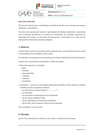 Informação n.º 27.12

                                           Data: 2012.01.05 (Republicação)


Itens de construção

Nos itens de resposta curta, a classificação é atribuída de acordo com os elementos de resposta
solicitados e apresentados.

Nos itens cuja resposta pode envolver a apresentação de cálculos, justificações, composições
e/ou construções geométricas, os critérios de classificação das respostas apresentam-se
organizados por etapas e/ou por níveis de desempenho. A cada etapa e/ou a cada nível de
desempenho corresponde uma dada pontuação.



5. Material

O aluno realiza a prova no enunciado, apenas podendo usar, como material de escrita, caneta
ou esferográfica de tinta indelével, azul ou preta.

O uso de lápis só é permitido nas construções que envolvam a utilização de material de desenho.

O aluno deve ser portador do material que se indica de seguida.

•• Material de desenho e de medição:
  –– lápis;
  –– borracha;
  –– régua graduada;
  –– compasso;
  –– esquadro;
  –– transferidor.

••  alculadora – aquela com que trabalha habitualmente (gráfica ou não), desde que satisfaça
   C
  cumulativamente as seguintes condições:
                                                      —
  –– ter, pelo menos, as funções básicas +, –, ×, ¸, Ö ;
  –– ser silenciosa;
  –– não necessitar de alimentação exterior localizada;
  –– não ter cálculo simbólico (CAS);
  –– não ter capacidade de comunicação à distância;
  –– não ter fitas, rolos de papel ou outro meio de impressão.

Não é permitido o uso de corretor.



6. Duração

A prova tem a duração de 90 minutos, a que acresce a tolerância de 30 minutos.




                                                                                  Prova 92 | 4
 