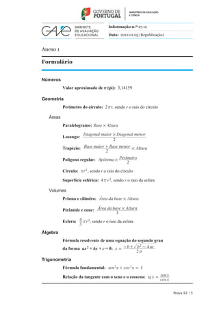 Informação n.º 27.12

                                      Data: 2012.01.05 (Republicação)



Anexo 1

Formulário


Números
           Valor aproximado de r (pi): 3,14159

Geometria
           Perímetro do círculo: 2 rr, sendo r o raio do círculo

   Áreas
           Paralelogramo: Base # Altura

                       Diagonal maior # Diagonal menor
           Losango:
                                      2
           Trapézio: Base maior + Base menor # Altura
                                2
           Polígono regular: Apótema # Perímetro
                                           2
           Círculo: r r 2 , sendo r o raio do círculo

           Superfície esférica: 4 r r 2, sendo r o raio da esfera

   Volumes
           Prisma e cilindro: Área da base # Altura

           Pirâmide e cone: Área da base # Altura
                                      3
           Esfera: 4 rr 3, sendo r o raio da esfera
                   3
Álgebra
           Fórmula resolvente de uma equação do segundo grau
                                                  2
           da forma ax 2 + bx + c = 0: x = - b ! b - 4 ac
                                                 2a
Trigonometria
           Fórmula fundamental: sen 2 x + cos 2 x = 1

           Relação da tangente com o seno e o cosseno: tg x = sen x
                                                              cos x


                                                                        Prova 92 | 5
 